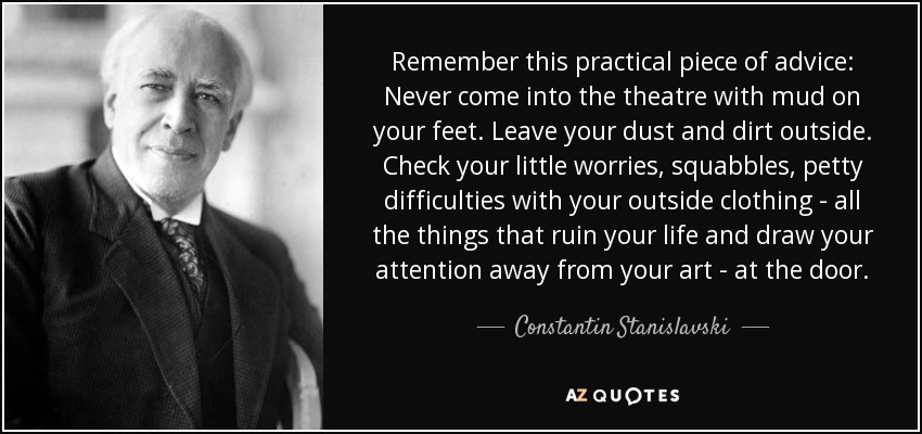 Remember this practical piece of advice: Never come into the theatre with mud on your feet. Leave your dust and dirt outside. Check your little worries, squabbles, petty difficulties with your outside clothing - all the things that ruin your life and draw your attention away from your art - at the door. - Constantin Stanislavski
