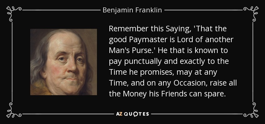 Remember this Saying, 'That the good Paymaster is Lord of another Man's Purse.' He that is known to pay punctually and exactly to the Time he promises, may at any Time, and on any Occasion, raise all the Money his Friends can spare. - Benjamin Franklin