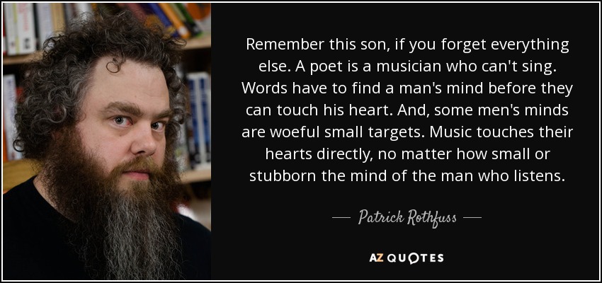 Remember this son, if you forget everything else. A poet is a musician who can't sing. Words have to find a man's mind before they can touch his heart. And, some men's minds are woeful small targets. Music touches their hearts directly, no matter how small or stubborn the mind of the man who listens. - Patrick Rothfuss
