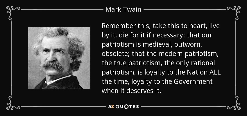Remember this, take this to heart, live by it, die for it if necessary: that our patriotism is medieval, outworn, obsolete; that the modern patriotism, the true patriotism, the only rational patriotism, is loyalty to the Nation ALL the time, loyalty to the Government when it deserves it. - Mark Twain