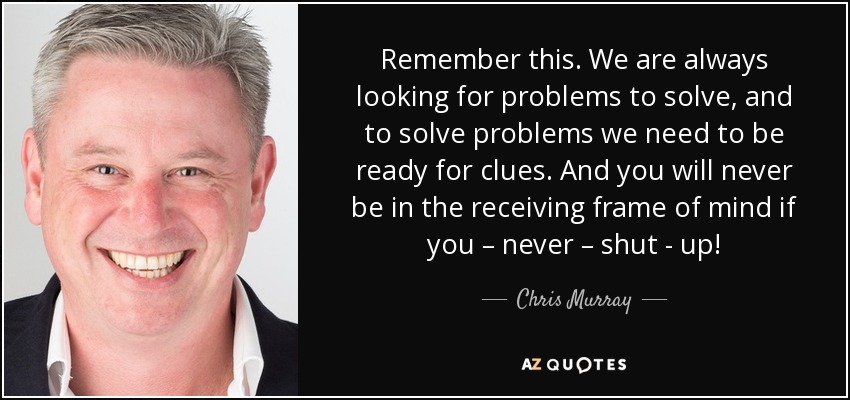 Remember this. We are always looking for problems to solve, and to solve problems we need to be ready for clues. And you will never be in the receiving frame of mind if you – never – shut - up! - Chris Murray