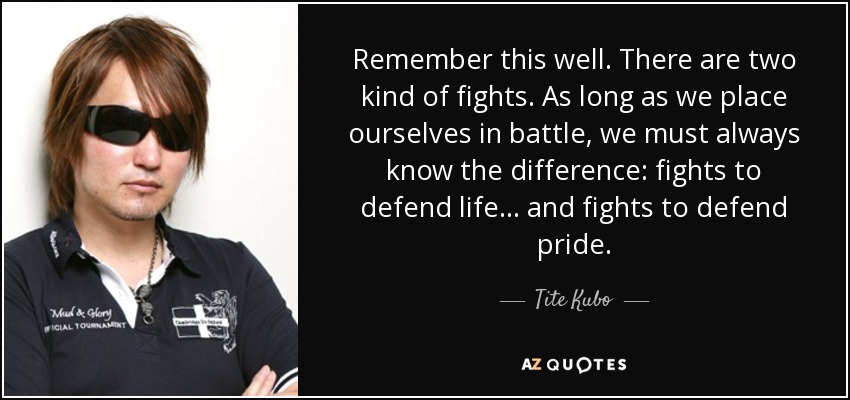 Remember this well. There are two kind of fights. As long as we place ourselves in battle, we must always know the difference: fights to defend life... and fights to defend pride. - Tite Kubo