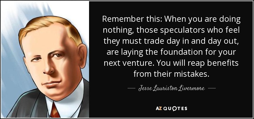 Remember this: When you are doing nothing, those speculators who feel they must trade day in and day out, are laying the foundation for your next venture. You will reap benefits from their mistakes. - Jesse Lauriston Livermore