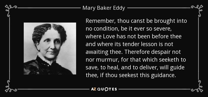 Remember, thou canst be brought into no condition, be it ever so severe, where Love has not been before thee and where its tender lesson is not awaiting thee. Therefore despair not nor murmur, for that which seeketh to save, to heal, and to deliver, will guide thee, if thou seekest this guidance. - Mary Baker Eddy