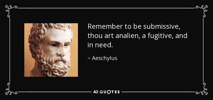 Remember to be submissive, thou art analien, a fugitive, and in need. - Aeschylus