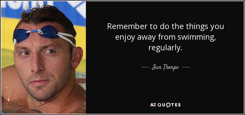 Remember to do the things you enjoy away from swimming, regularly. - Ian Thorpe
