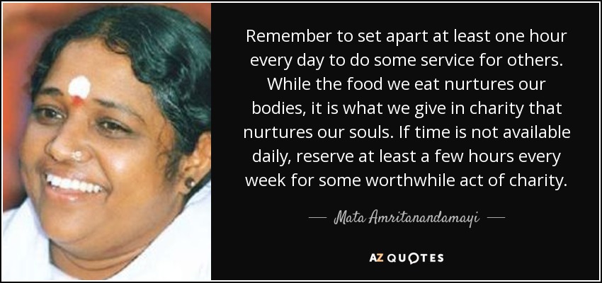 Remember to set apart at least one hour every day to do some service for others. While the food we eat nurtures our bodies, it is what we give in charity that nurtures our souls. If time is not available daily, reserve at least a few hours every week for some worthwhile act of charity. - Mata Amritanandamayi