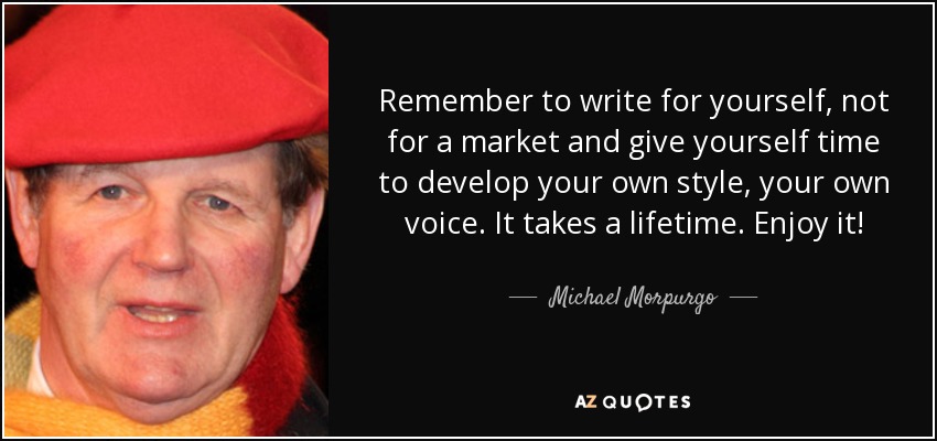 Remember to write for yourself, not for a market and give yourself time to develop your own style, your own voice. It takes a lifetime. Enjoy it! - Michael Morpurgo