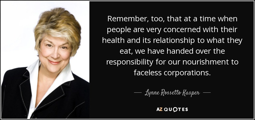 Remember, too, that at a time when people are very concerned with their health and its relationship to what they eat, we have handed over the responsibility for our nourishment to faceless corporations. - Lynne Rossetto Kasper