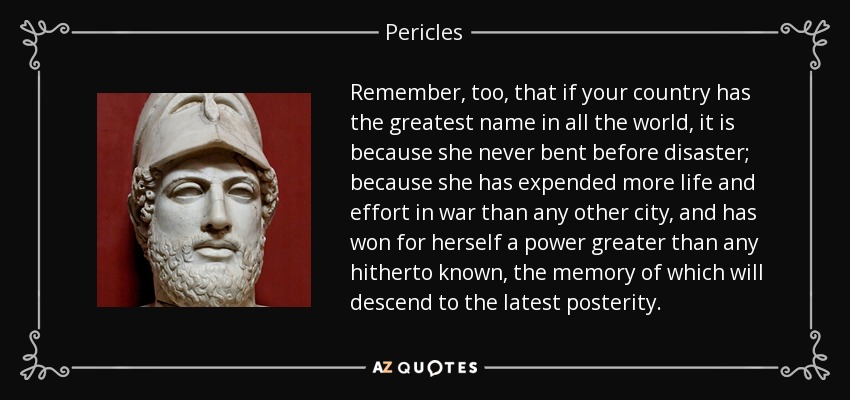 Remember, too, that if your country has the greatest name in all the world, it is because she never bent before disaster; because she has expended more life and effort in war than any other city, and has won for herself a power greater than any hitherto known, the memory of which will descend to the latest posterity. - Pericles