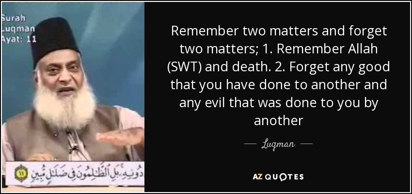 Remember two matters and forget two matters; 1. Remember Allah (SWT) and death. 2. Forget any good that you have done to another and any evil that was done to you by another - Luqman