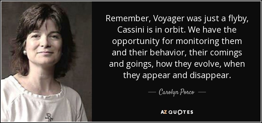 Remember, Voyager was just a flyby, Cassini is in orbit. We have the opportunity for monitoring them and their behavior, their comings and goings, how they evolve, when they appear and disappear. - Carolyn Porco