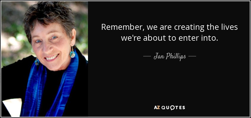 Remember, we are creating the lives we're about to enter into. - Jan Phillips