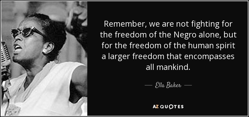 Remember, we are not fighting for the freedom of the Negro alone, but for the freedom of the human spirit a larger freedom that encompasses all mankind. - Ella Baker