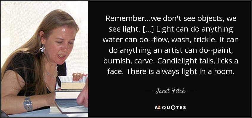 Remember...we don't see objects, we see light. [...] Light can do anything water can do--flow, wash, trickle. It can do anything an artist can do--paint, burnish, carve. Candlelight falls, licks a face. There is always light in a room. - Janet Fitch
