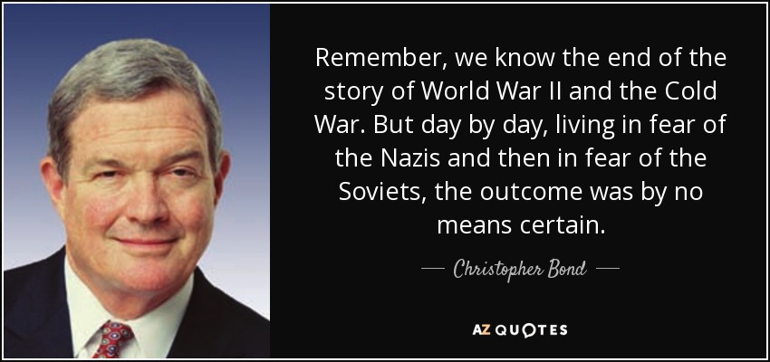 Remember, we know the end of the story of World War II and the Cold War. But day by day, living in fear of the Nazis and then in fear of the Soviets, the outcome was by no means certain. - Christopher Bond