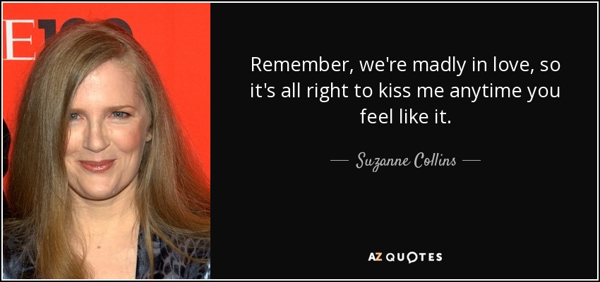 Remember, we're madly in love, so it's all right to kiss me anytime you feel like it. - Suzanne Collins