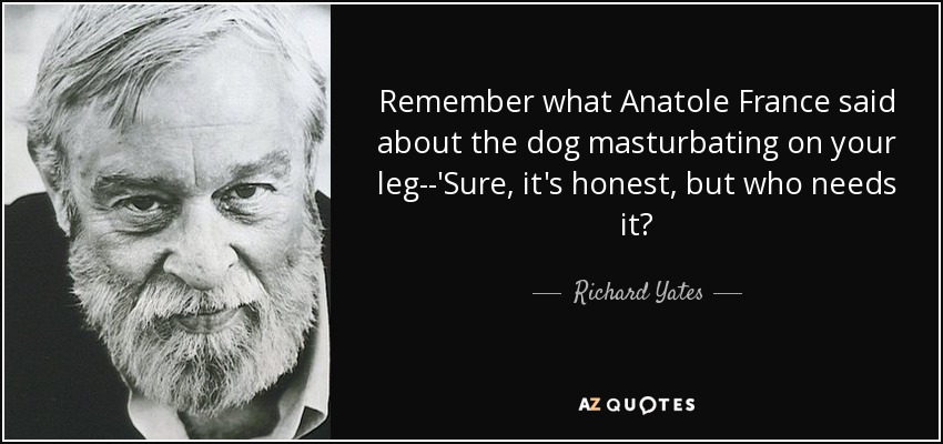 Remember what Anatole France said about the dog masturbating on your leg--'Sure, it's honest, but who needs it? - Richard Yates