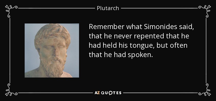 Remember what Simonides said, that he never repented that he had held his tongue, but often that he had spoken. - Plutarch