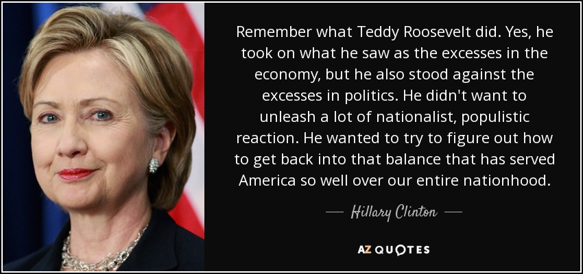 Remember what Teddy Roosevelt did. Yes, he took on what he saw as the excesses in the economy, but he also stood against the excesses in politics. He didn't want to unleash a lot of nationalist, populistic reaction. He wanted to try to figure out how to get back into that balance that has served America so well over our entire nationhood. - Hillary Clinton