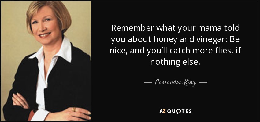 Remember what your mama told you about honey and vinegar: Be nice, and you’ll catch more flies, if nothing else. - Cassandra King