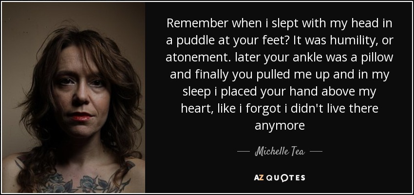 Remember when i slept with my head in a puddle at your feet? It was humility, or atonement. later your ankle was a pillow and finally you pulled me up and in my sleep i placed your hand above my heart, like i forgot i didn't live there anymore - Michelle Tea