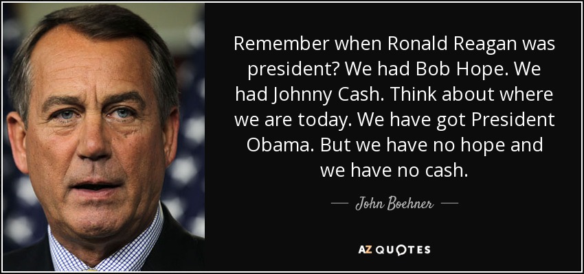 Remember when Ronald Reagan was president? We had Bob Hope. We had Johnny Cash. Think about where we are today. We have got President Obama. But we have no hope and we have no cash. - John Boehner
