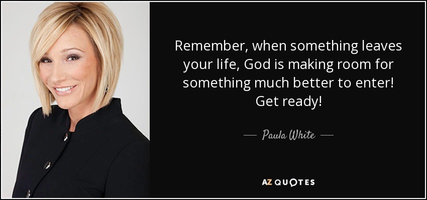 Remember, when something leaves your life, God is making room for something much better to enter! Get ready! - Paula White