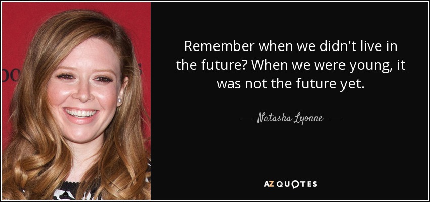 Remember when we didn't live in the future? When we were young, it was not the future yet. - Natasha Lyonne