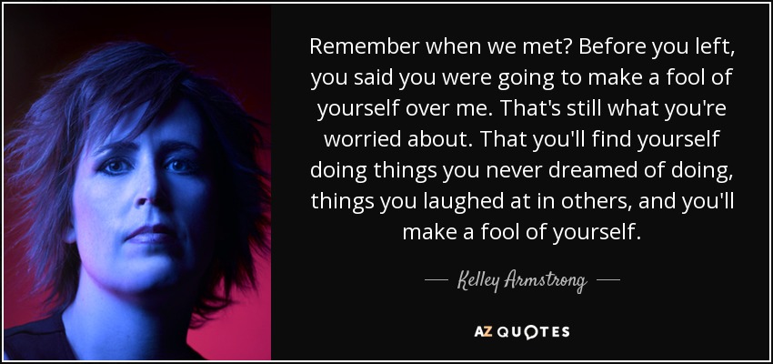 Remember when we met? Before you left, you said you were going to make a fool of yourself over me. That's still what you're worried about. That you'll find yourself doing things you never dreamed of doing, things you laughed at in others, and you'll make a fool of yourself. - Kelley Armstrong