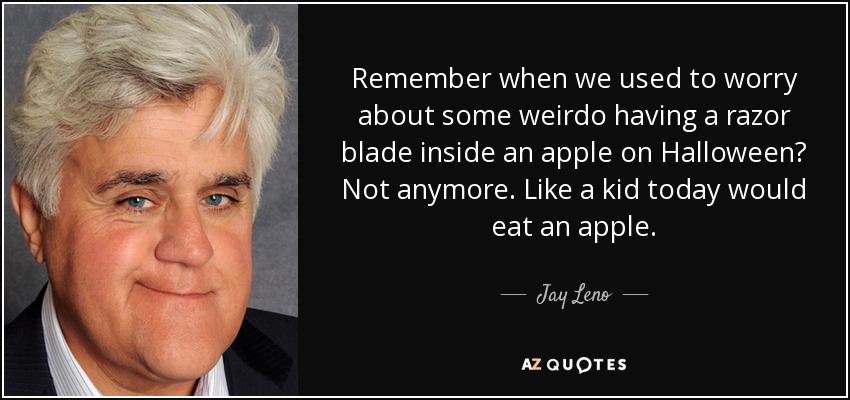 Remember when we used to worry about some weirdo having a razor blade inside an apple on Halloween? Not anymore. Like a kid today would eat an apple. - Jay Leno