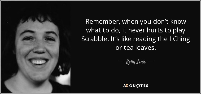 Remember, when you don’t know what to do, it never hurts to play Scrabble. It’s like reading the I Ching or tea leaves. - Kelly Link