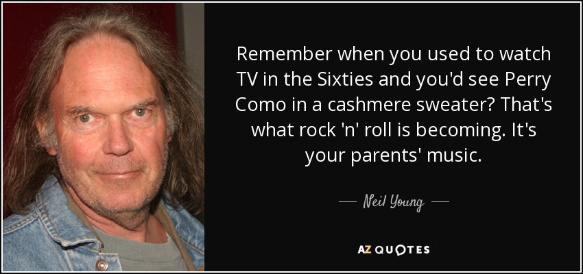 Remember when you used to watch TV in the Sixties and you'd see Perry Como in a cashmere sweater? That's what rock 'n' roll is becoming. It's your parents' music. - Neil Young