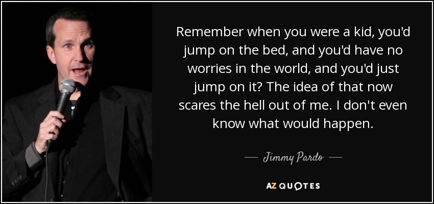 Remember when you were a kid, you'd jump on the bed, and you'd have no worries in the world, and you'd just jump on it? The idea of that now scares the hell out of me. I don't even know what would happen. - Jimmy Pardo