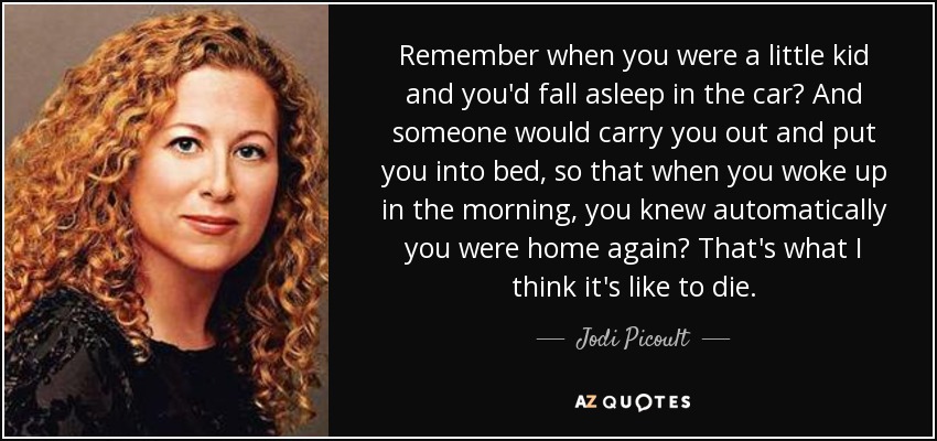 Remember when you were a little kid and you'd fall asleep in the car? And someone would carry you out and put you into bed, so that when you woke up in the morning, you knew automatically you were home again? That's what I think it's like to die. - Jodi Picoult