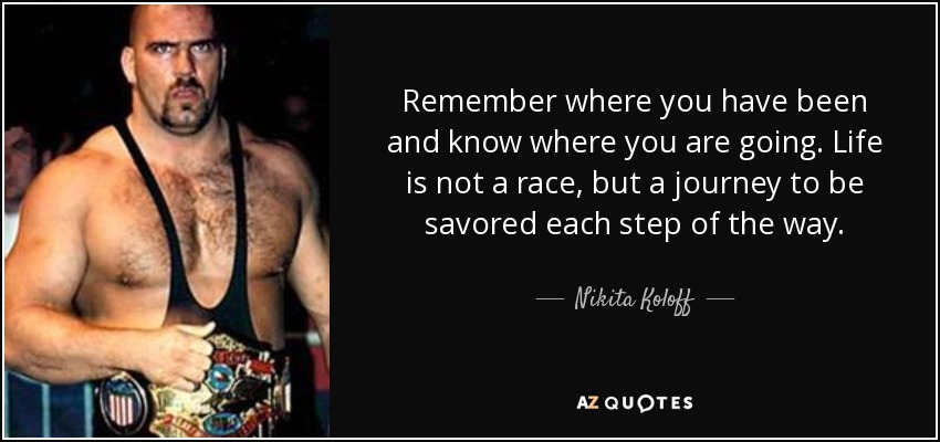 Remember where you have been and know where you are going. Life is not a race, but a journey to be savored each step of the way. - Nikita Koloff