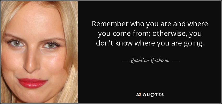 Remember who you are and where you come from; otherwise, you don't know where you are going. - Karolina Kurkova