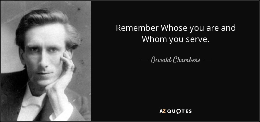 Remember Whose you are and Whom you serve. - Oswald Chambers
