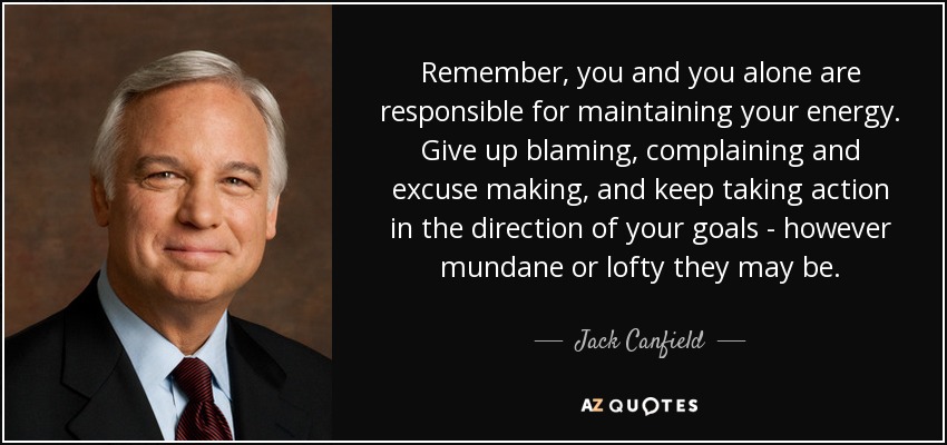 Remember, you and you alone are responsible for maintaining your energy. Give up blaming, complaining and excuse making, and keep taking action in the direction of your goals - however mundane or lofty they may be. - Jack Canfield