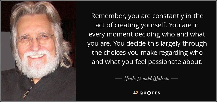 Remember, you are constantly in the act of creating yourself. You are in every moment deciding who and what you are. You decide this largely through the choices you make regarding who and what you feel passionate about. - Neale Donald Walsch