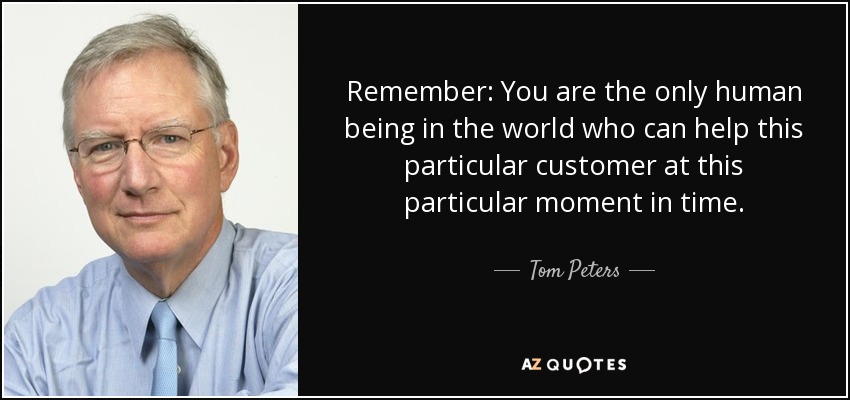 Remember: You are the only human being in the world who can help this particular customer at this particular moment in time. - Tom Peters