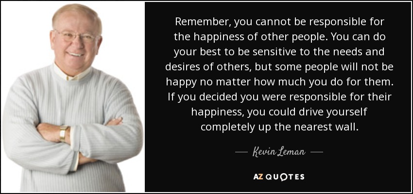 Remember, you cannot be responsible for the happiness of other people. You can do your best to be sensitive to the needs and desires of others, but some people will not be happy no matter how much you do for them. If you decided you were responsible for their happiness, you could drive yourself completely up the nearest wall. - Kevin Leman