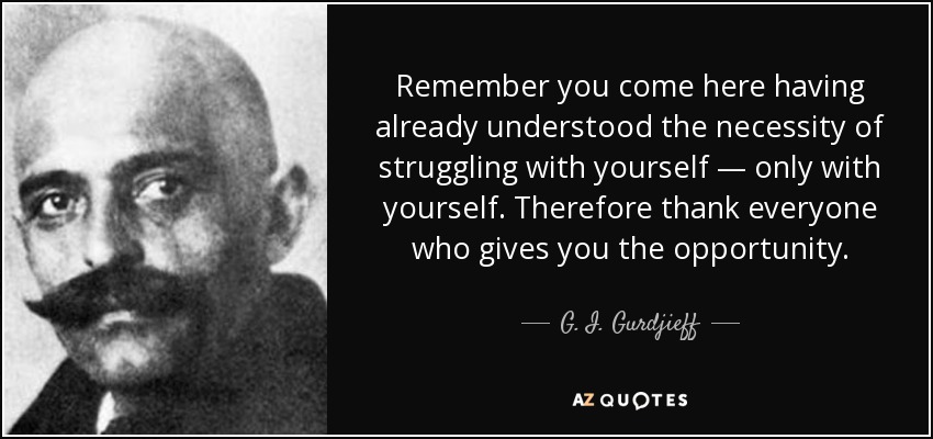 Remember you come here having already understood the necessity of struggling with yourself — only with yourself. Therefore thank everyone who gives you the opportunity. - G. I. Gurdjieff