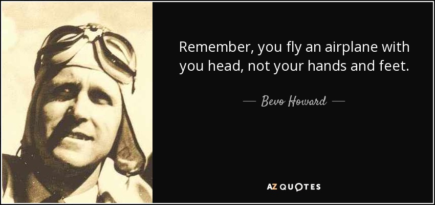 Remember, you fly an airplane with you head, not your hands and feet. - Bevo Howard