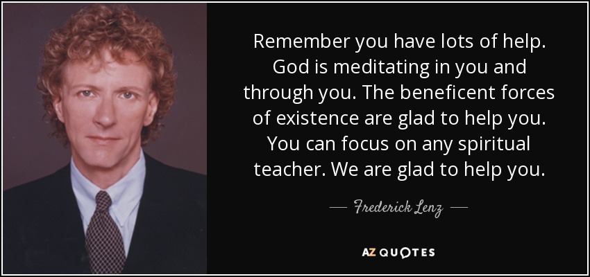 Remember you have lots of help. God is meditating in you and through you. The beneficent forces of existence are glad to help you. You can focus on any spiritual teacher. We are glad to help you. - Frederick Lenz