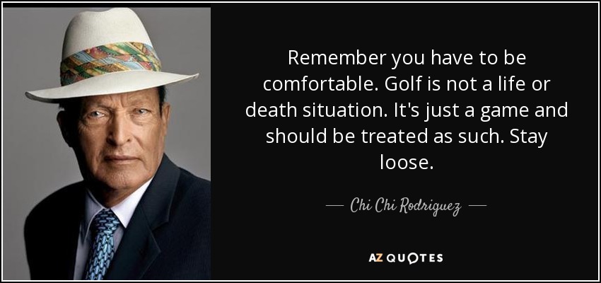 Remember you have to be comfortable. Golf is not a life or death situation. It's just a game and should be treated as such. Stay loose. - Chi Chi Rodriguez