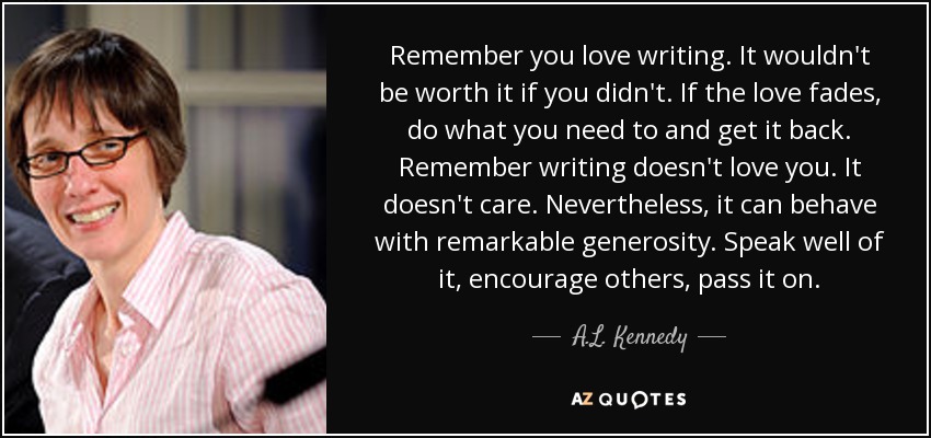 Remember you love writing. It wouldn't be worth it if you didn't. If the love fades, do what you need to and get it back. Remember writing doesn't love you. It doesn't care. Nevertheless, it can behave with remarkable generosity. Speak well of it, encourage others, pass it on. - A.L. Kennedy