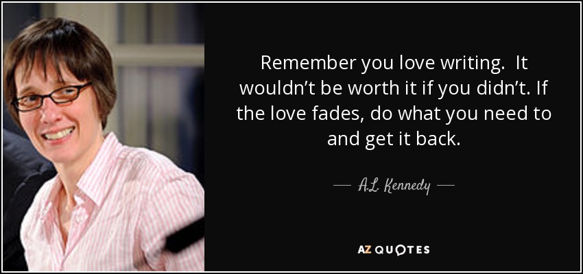 Remember you love writing. It wouldn’t be worth it if you didn’t. If the love fades, do what you need to and get it back. - A.L. Kennedy