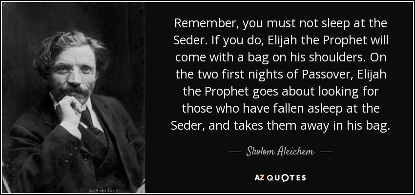 Remember, you must not sleep at the Seder. If you do, Elijah the Prophet will come with a bag on his shoulders. On the two first nights of Passover, Elijah the Prophet goes about looking for those who have fallen asleep at the Seder, and takes them away in his bag. - Sholom Aleichem