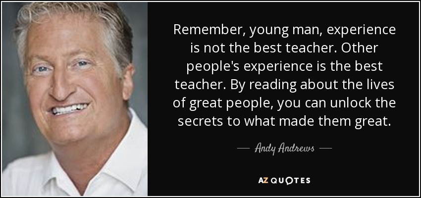 Remember, young man, experience is not the best teacher. Other people's experience is the best teacher. By reading about the lives of great people, you can unlock the secrets to what made them great. - Andy Andrews